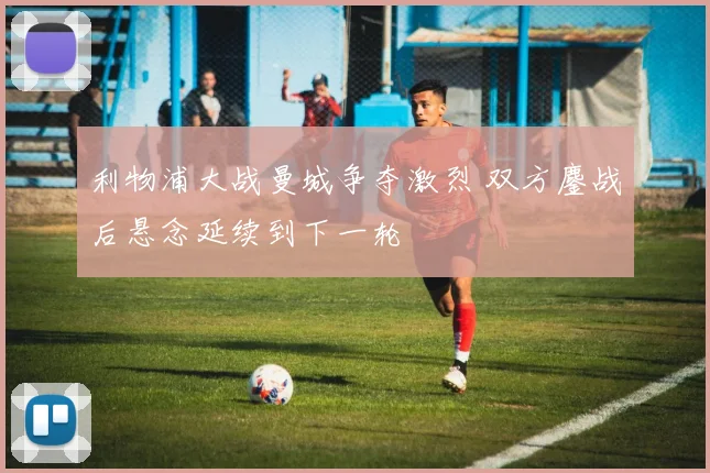 利物浦大战曼城争夺激烈 双方鏖战后悬念延续到下一轮