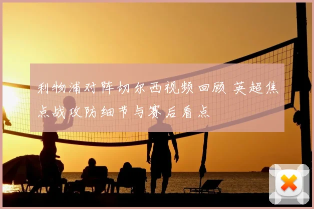 利物浦对阵切尔西视频回顾 英超焦点战攻防细节与赛后看点