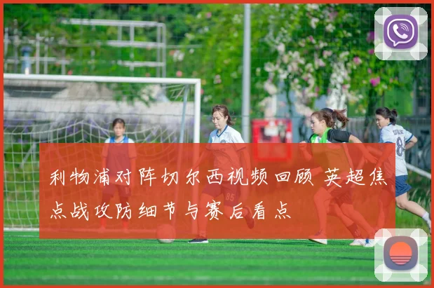 利物浦对阵切尔西视频回顾 英超焦点战攻防细节与赛后看点