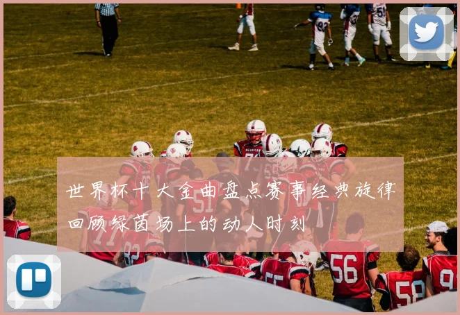 世界杯十大金曲盘点赛事经典旋律回顾绿茵场上的动人时刻