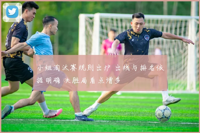小组淘汰赛规则出炉 出线与排名依据明确 决胜局看点增多